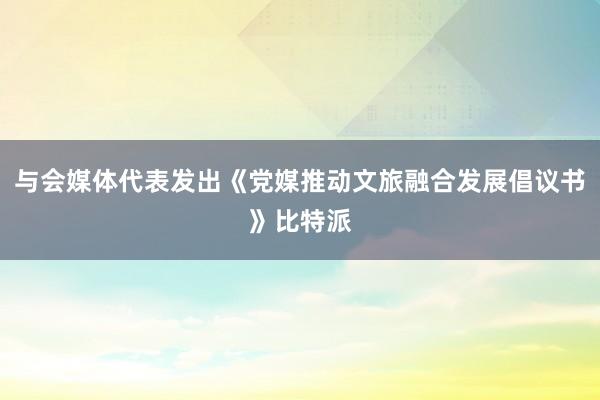 与会媒体代表发出《党媒推动文旅融合发展倡议书》比特派