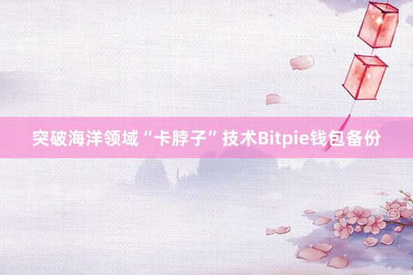 突破海洋领域“卡脖子”技术Bitpie钱包备份